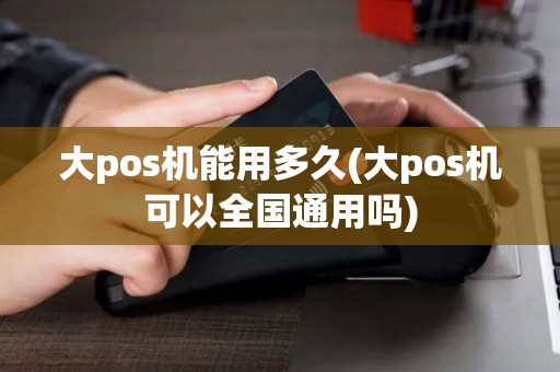 大pos机能用多久(大pos机可以全国通用吗)