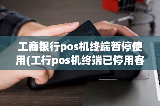 工商银行pos机终端暂停使用(工行pos机终端已停用客服)