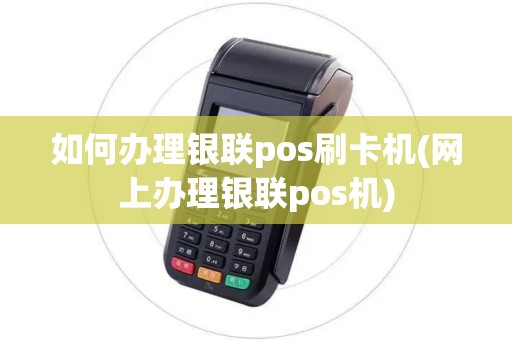 如何办理银联pos刷卡机(网上办理银联pos机)