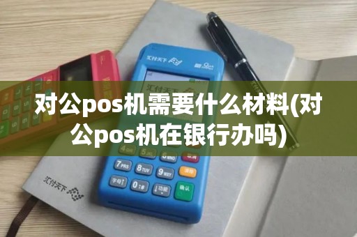 对公pos机需要什么材料(对公pos机在银行办吗)