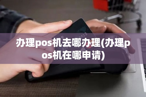 办理pos机去哪办理(办理pos机在哪申请)