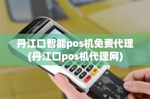 丹江口智能pos机免费代理(丹江口pos机代理网)