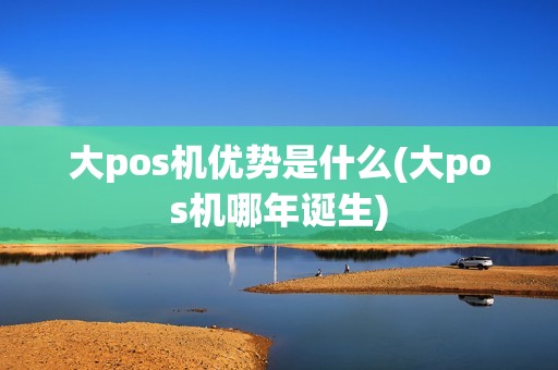 大pos机优势是什么(大pos机哪年诞生)