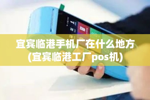 宜宾临港手机厂在什么地方(宜宾临港工厂pos机)