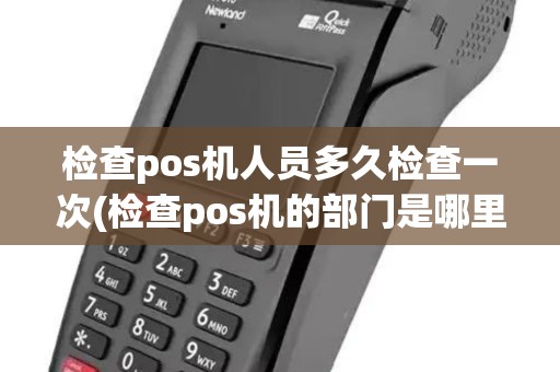 检查pos机人员多久检查一次(检查pos机的部门是哪里)