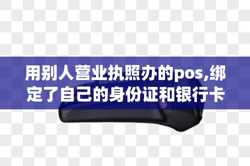 用别人营业执照办的pos,绑定了自己的身份证和银行卡安全吗