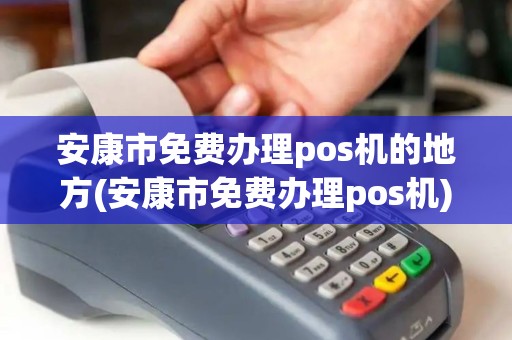 安康市免费办理pos机的地方(安康市免费办理pos机)