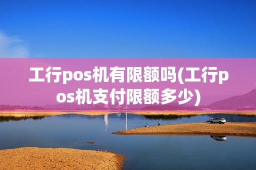 工行pos机有限额吗(工行pos机支付限额多少)