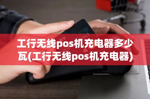 工行无线pos机充电器多少瓦(工行无线pos机充电器)