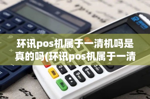 环讯pos机属于一清机吗是真的吗(环讯pos机属于一清机吗)
