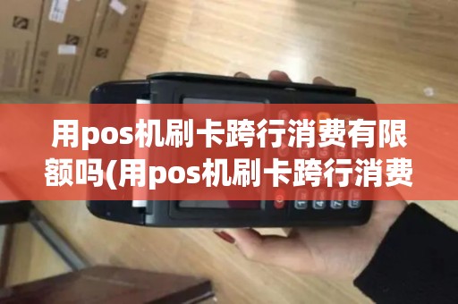 用pos机刷卡跨行消费有限额吗(用pos机刷卡跨行消费)