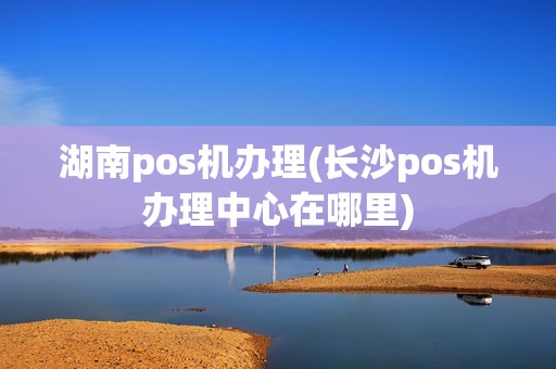 湖南pos机办理(长沙pos机办理中心在哪里)