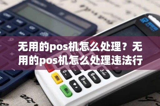 无用的pos机怎么处理？无用的pos机怎么处理违法行为