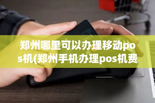 郑州哪里可以办理移动pos机(郑州手机办理pos机费用)