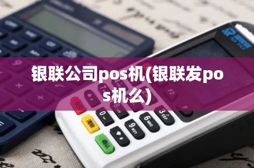 银联公司pos机(银联发pos机么)