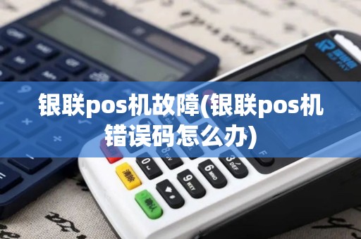 银联pos机故障(银联pos机错误码怎么办)