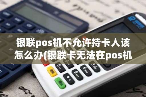 银联pos机不允许持卡人该怎么办(银联卡无法在pos机刷卡)