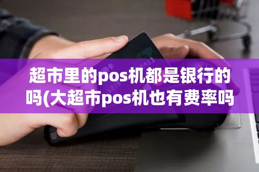 超市里的pos机都是银行的吗(大超市pos机也有费率吗)