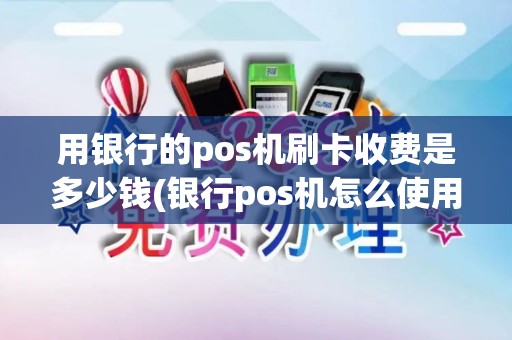 用银行的pos机刷卡收费是多少钱(银行pos机怎么使用消费)