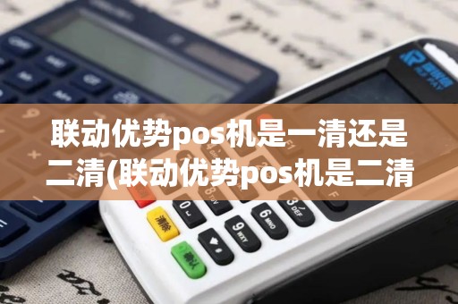 联动优势pos机是一清还是二清(联动优势pos机是二清机吗)