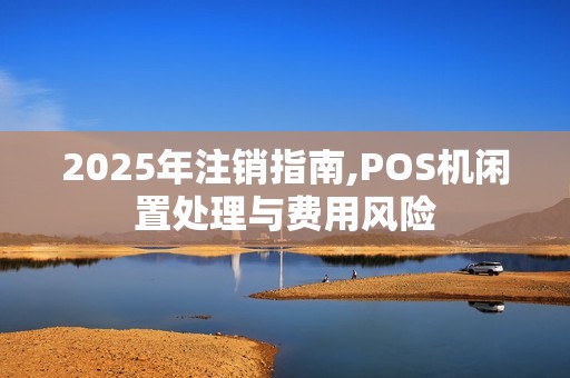 2025年注销指南,POS机闲置处理与费用风险