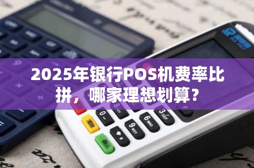 2025年银行POS机费率比拼，哪家理想划算？