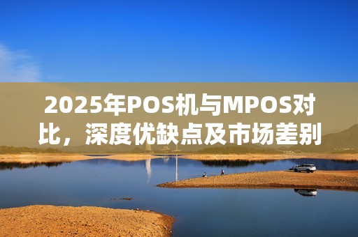 2025年POS机与MPOS对比，深度优缺点及市场差别
