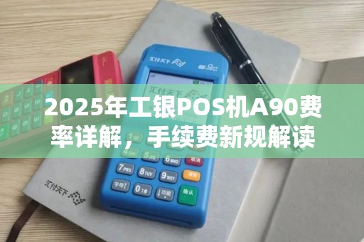 2025年工银POS机A90费率详解，手续费新规解读