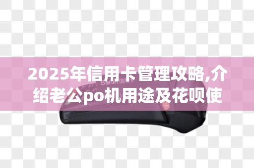 2025年信用卡管理攻略,介绍老公po机用途及花呗使用之谜