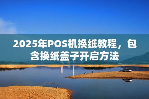 2025年POS机换纸教程，包含换纸盖子开启方法