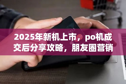 2025年新机上市，po机成交后分享攻略，朋友圈营销秘诀大公开