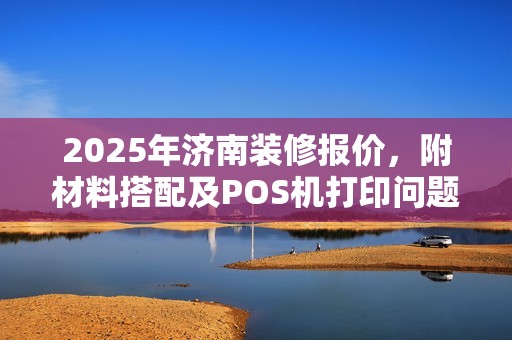 2025年济南装修报价，附材料搭配及POS机打印问题解答