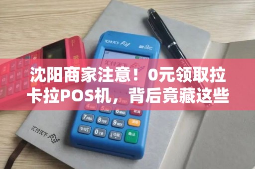 沈阳商家注意！0元领取拉卡拉POS机，背后竟藏这些‘猫腻’揭秘免费领取的真相与风险