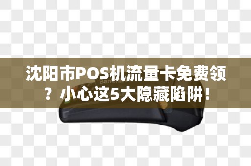 沈阳市POS机流量卡免费领？小心这5大隐藏陷阱！