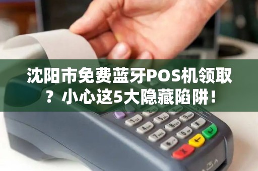 沈阳市免费蓝牙POS机领取？小心这5大隐藏陷阱！