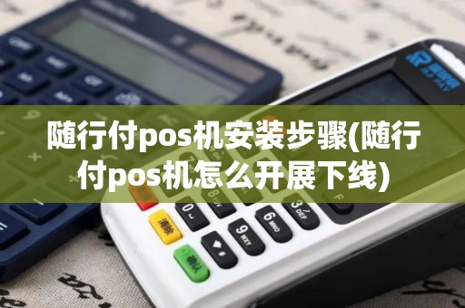 随行付pos机安装步骤(随行付pos机怎么开展下线)