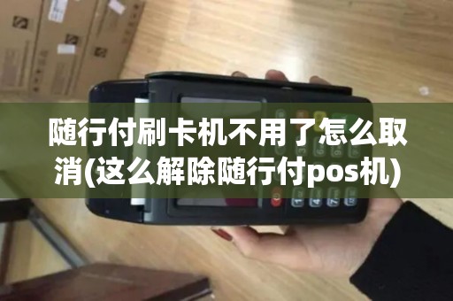 随行付刷卡机不用了怎么取消(这么解除随行付pos机)