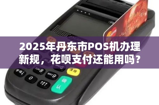 2025年丹东市POS机办理新规，花呗支付还能用吗？商家必看！