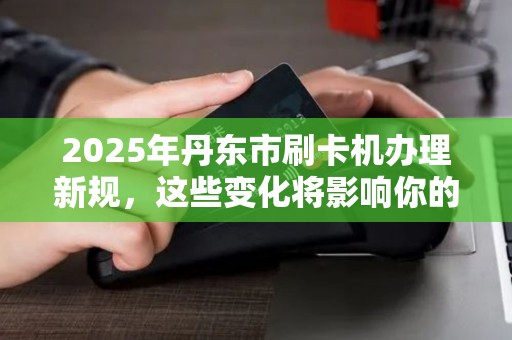 2025年丹东市刷卡机办理新规，这些变化将影响你的生意！