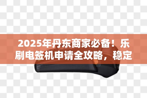 2025年丹东商家必备！乐刷电签机申请全攻略，稳定高效如何选？