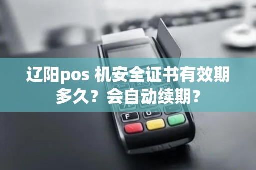 辽阳pos 机安全证书有效期多久？会自动续期？