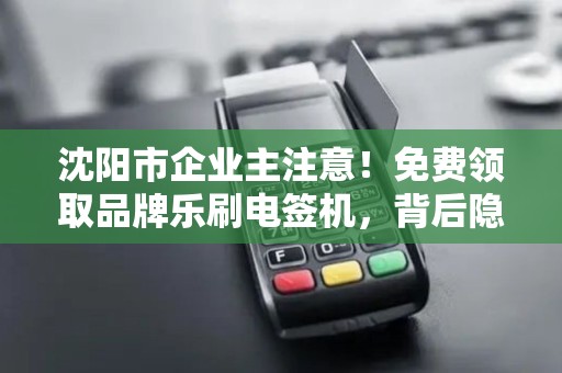 沈阳市企业主注意！免费领取品牌乐刷电签机，背后隐藏哪些‘套路’