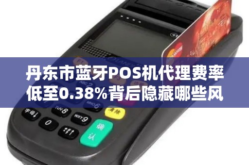 丹东市蓝牙POS机代理费率低至0.38%背后隐藏哪些风险与机遇？