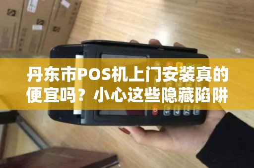 丹东市POS机上门安装真的便宜吗？小心这些隐藏陷阱！