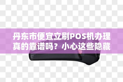 丹东市便宜立刷POS机办理真的靠谱吗？小心这些隐藏陷阱！