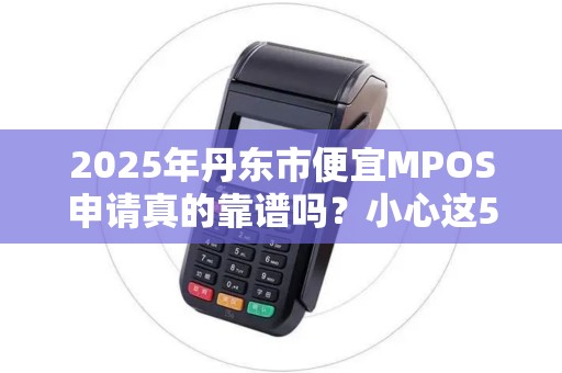 2025年丹东市便宜MPOS申请真的靠谱吗？小心这5大陷阱！
