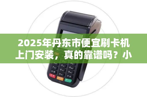 2025年丹东市便宜刷卡机上门安装，真的靠谱吗？小心这些隐藏陷阱！