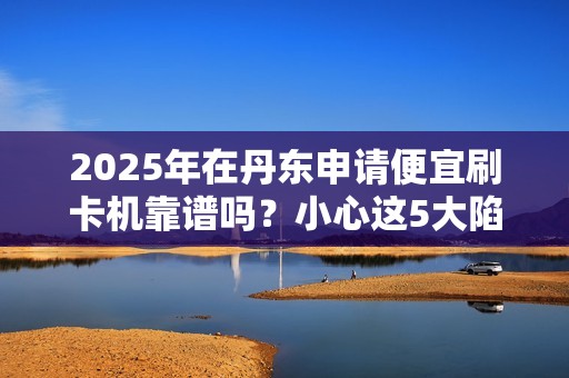 2025年在丹东申请便宜刷卡机靠谱吗？小心这5大陷阱！