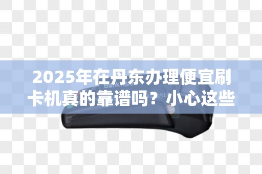 2025年在丹东办理便宜刷卡机真的靠谱吗？小心这些隐藏陷阱！