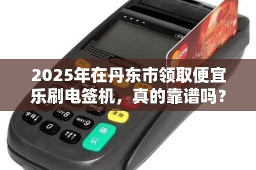 2025年在丹东市领取便宜乐刷电签机，真的靠谱吗？